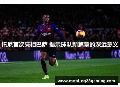 托尼首次亮相巴萨 揭示球队新篇章的深远意义