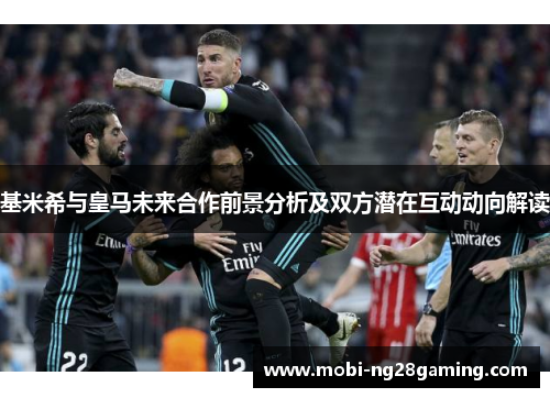 基米希与皇马未来合作前景分析及双方潜在互动动向解读