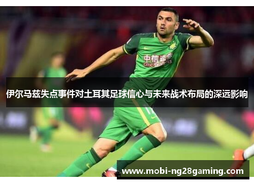 伊尔马兹失点事件对土耳其足球信心与未来战术布局的深远影响