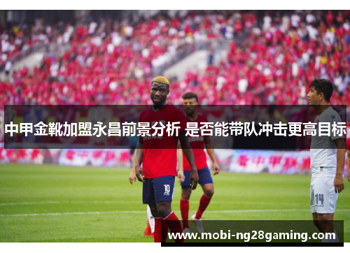 中甲金靴加盟永昌前景分析 是否能带队冲击更高目标