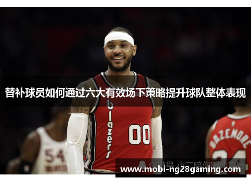 替补球员如何通过六大有效场下策略提升球队整体表现