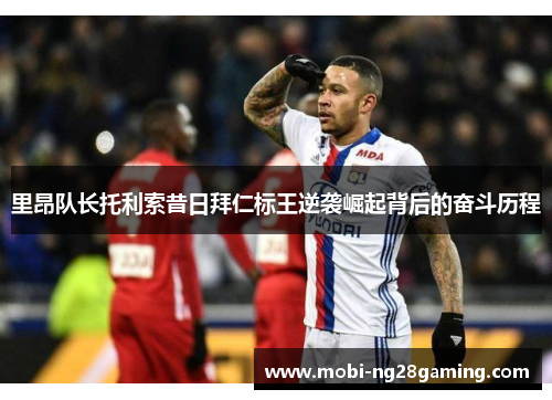 里昂队长托利索昔日拜仁标王逆袭崛起背后的奋斗历程