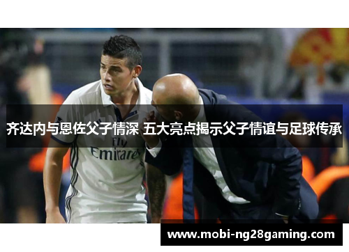 齐达内与恩佐父子情深 五大亮点揭示父子情谊与足球传承