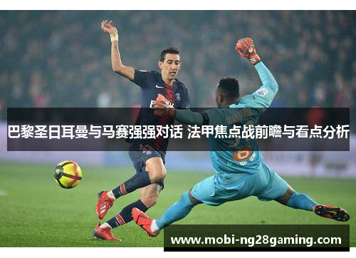 巴黎圣日耳曼与马赛强强对话 法甲焦点战前瞻与看点分析