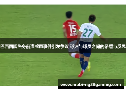 巴西国脚热身前遭嘘声事件引发争议 球迷与球员之间的矛盾与反思