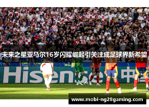 未来之星亚马尔16岁闪耀崛起引关注成足球界新希望