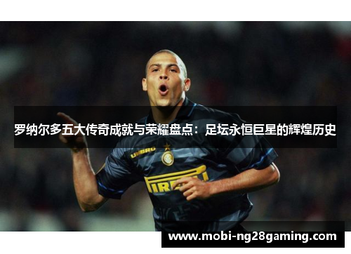罗纳尔多五大传奇成就与荣耀盘点:足坛永恒巨星的辉煌历史 罗纳尔多五大传奇成就与荣耀盘点:足坛永恒巨星的辉煌历史