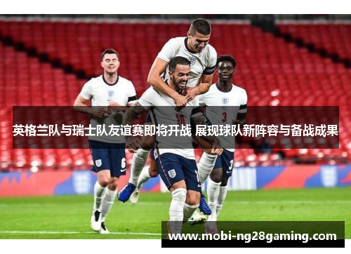 英格兰队与瑞士队友谊赛即将开战 展现球队新阵容与备战成果