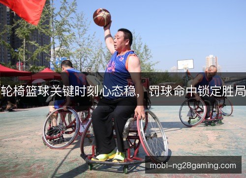 轮椅篮球关键时刻心态稳,罚球命中锁定胜局 轮椅篮球关键时刻心态稳,罚球命中锁定胜局